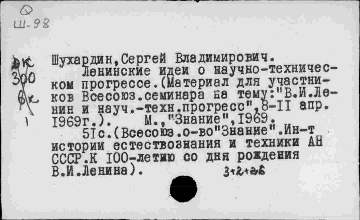 ﻿
С Шухардин,Сергей Владимирович.
Л Ленинские идеи о научно-техничес-и ком прогрессе.(Материал для участни-ъ ков Всесоюз.семинара на тему:"В.И.Ле-\ нин и науч.-техн.прогресс”,8-П апр.
|	1969г.).	М.,"Знание",1969.
5Т с.(Всесо юз.о-во"3нание”.Ин-т истории естествознания и техники АН СССР.К 100-летию со дня рождения В.И.Ленина).